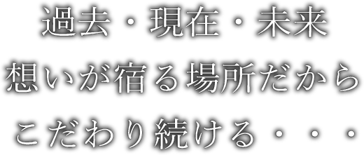 過去・現在・未来 想いが宿る場所だから こだわり続ける・・・